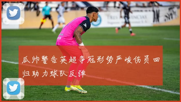 瓜帅警告英超争冠形势严峻伤员回归助力球队反弹