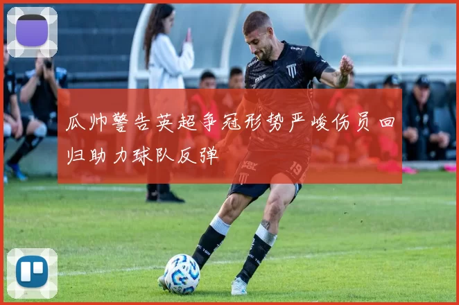 瓜帅警告英超争冠形势严峻伤员回归助力球队反弹