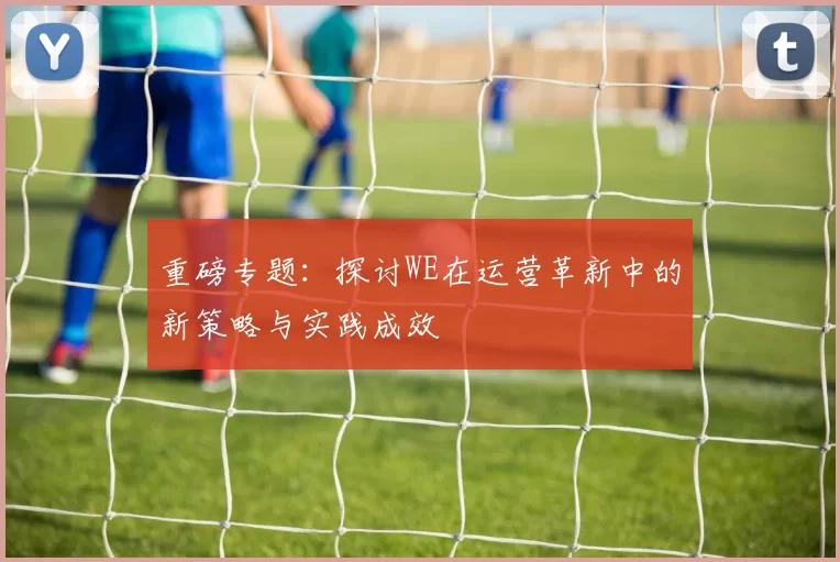 重磅专题:探讨WE在运营革新中的新策略与实践成效
