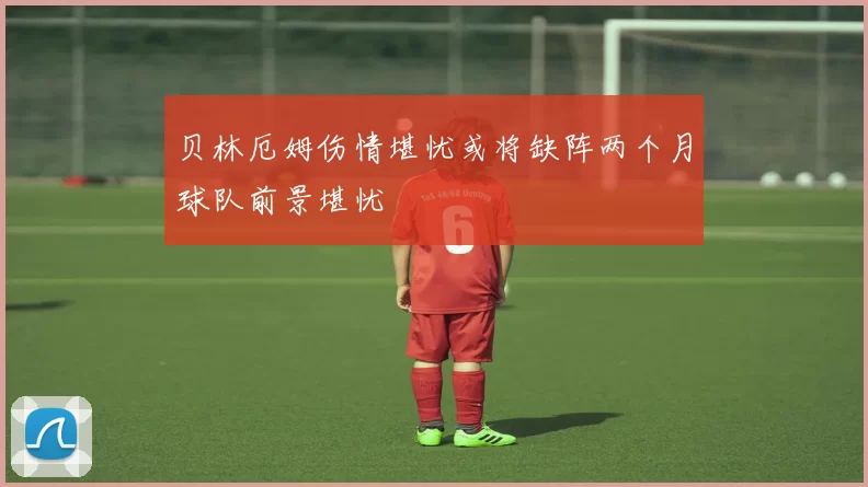 贝林厄姆伤情堪忧或将缺阵两个月球队前景堪忧