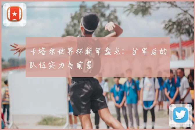 卡塔尔世界杯新军盘点：扩军后的队伍实力与前景