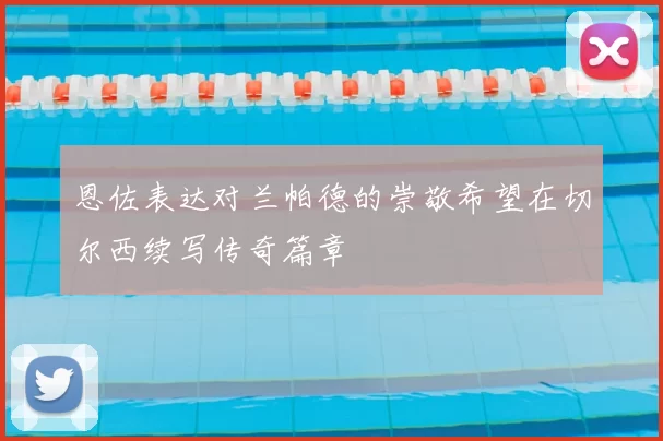 恩佐表达对兰帕德的崇敬希望在切尔西续写传奇篇章