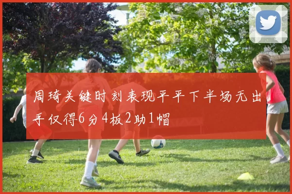 周琦关键时刻表现平平下半场无出手仅得6分4板2助1帽