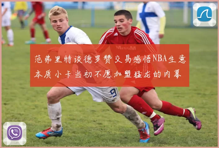 范弗里特谈德罗赞交易感悟NBA生意本质小卡当初不愿加盟猛龙的内幕揭秘