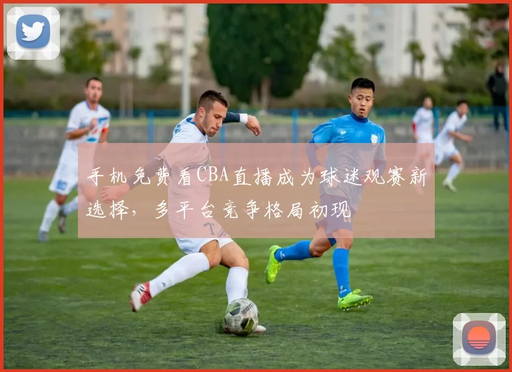 手机免费看CBA直播成为球迷观赛新选择，多平台竞争格局初现
