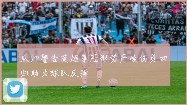 瓜帅警告英超争冠形势严峻伤员回归助力球队反弹