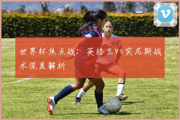 世界杯焦点战：英格兰vs突尼斯战术深度解析
