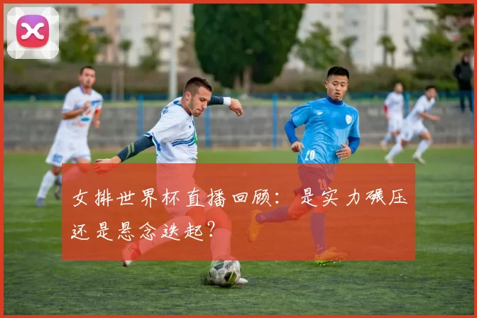 女排世界杯直播回顾：是实力碾压还是悬念迭起？