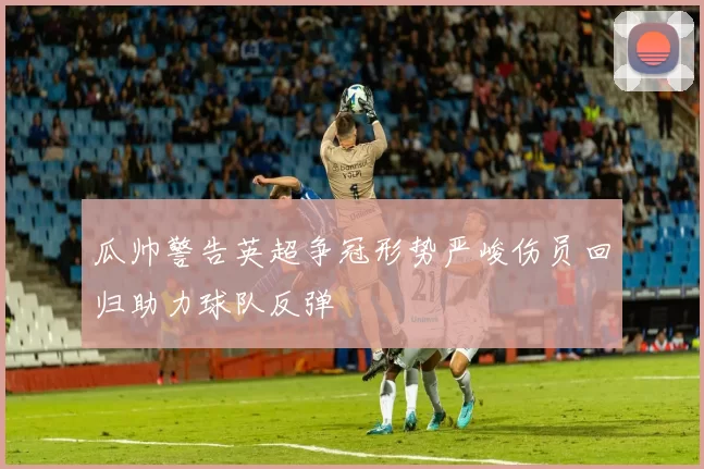 瓜帅警告英超争冠形势严峻伤员回归助力球队反弹