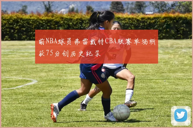 前NBA球员弗雷戴特CBA联赛单场斩获75分创历史纪录