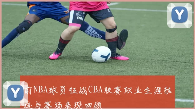 前NBA球员征战CBA联赛职业生涯轨迹与赛场表现回顾