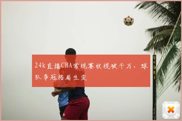 24k直播CBA常规赛收视破千万，球队争冠格局生变