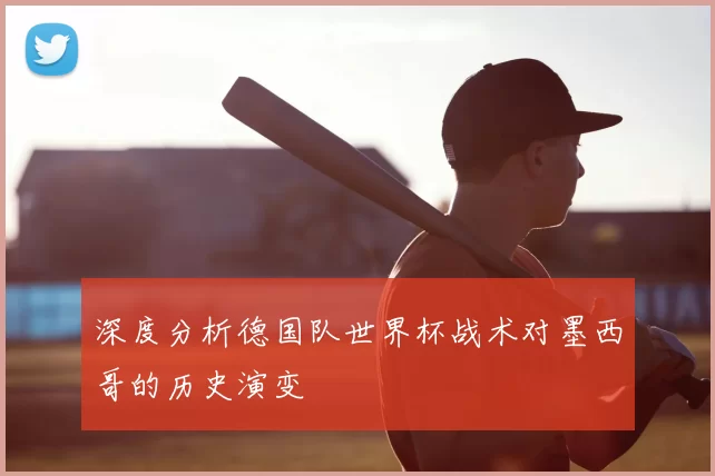 深度分析德国队世界杯战术对墨西哥的历史演变