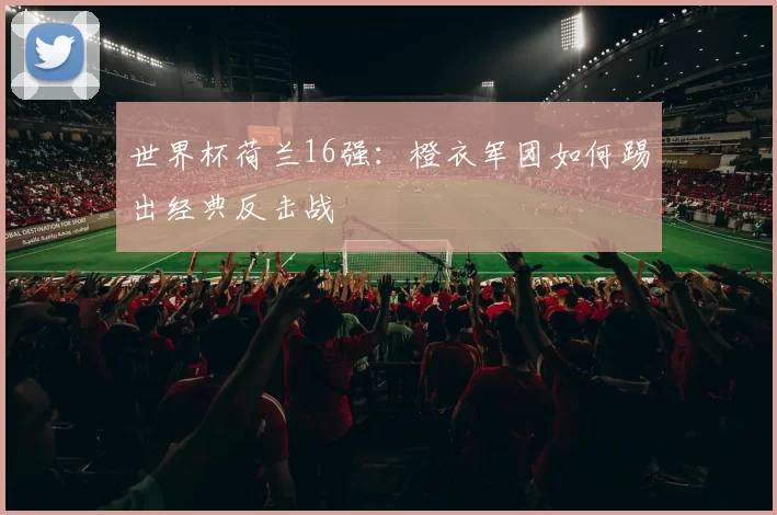 世界杯荷兰16强:橙衣军团如何踢出经典反击战
