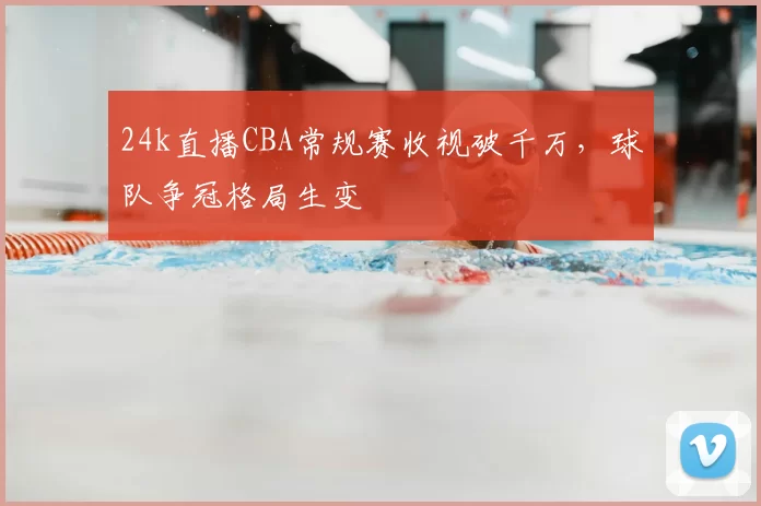 24k直播CBA常规赛收视破千万，球队争冠格局生变