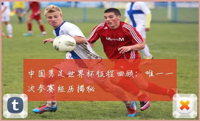 中国男足世界杯征程回顾：唯一一次参赛经历揭秘