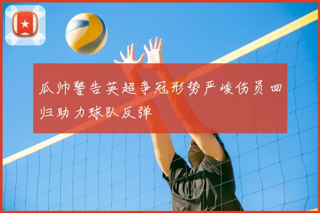 瓜帅警告英超争冠形势严峻伤员回归助力球队反弹