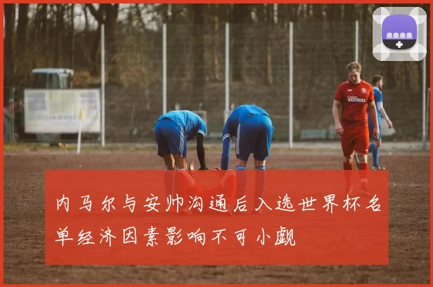 内马尔与安帅沟通后入选世界杯名单经济因素影响不可小觑