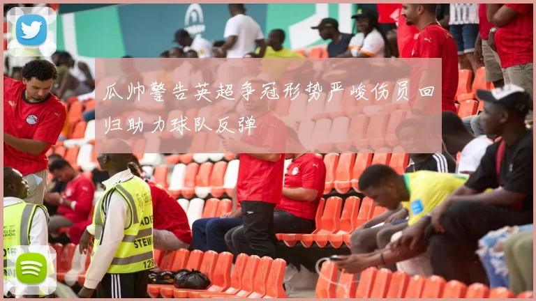 瓜帅警告英超争冠形势严峻伤员回归助力球队反弹