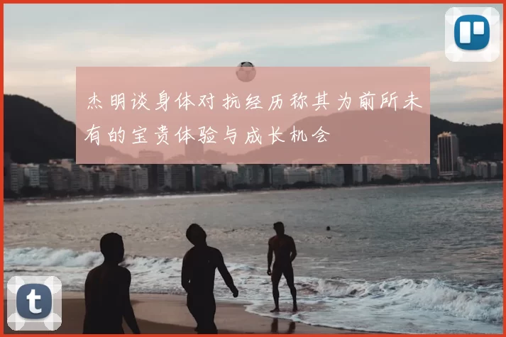 杰明谈身体对抗经历称其为前所未有的宝贵体验与成长机会