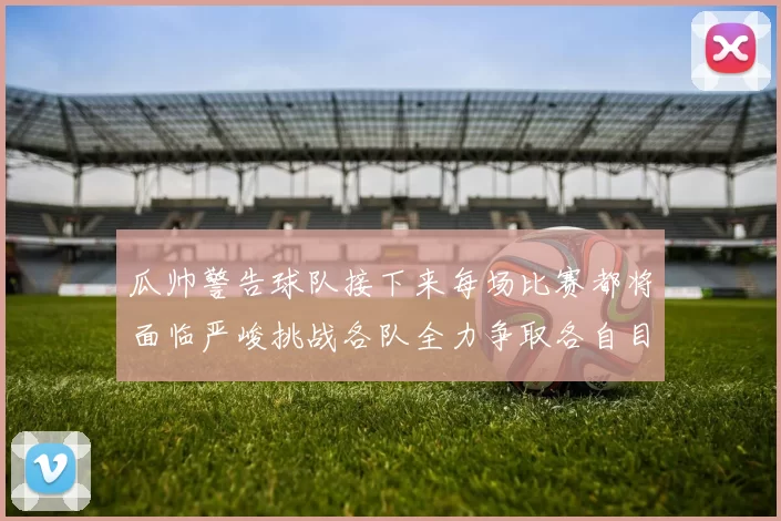 瓜帅警告球队接下来每场比赛都将面临严峻挑战各队全力争取各自目标