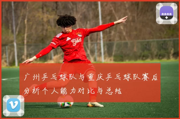 广州乒乓球队与重庆乒乓球队赛后分析个人能力对比与总结