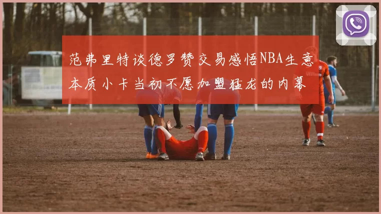 范弗里特谈德罗赞交易感悟NBA生意本质小卡当初不愿加盟猛龙的内幕揭秘