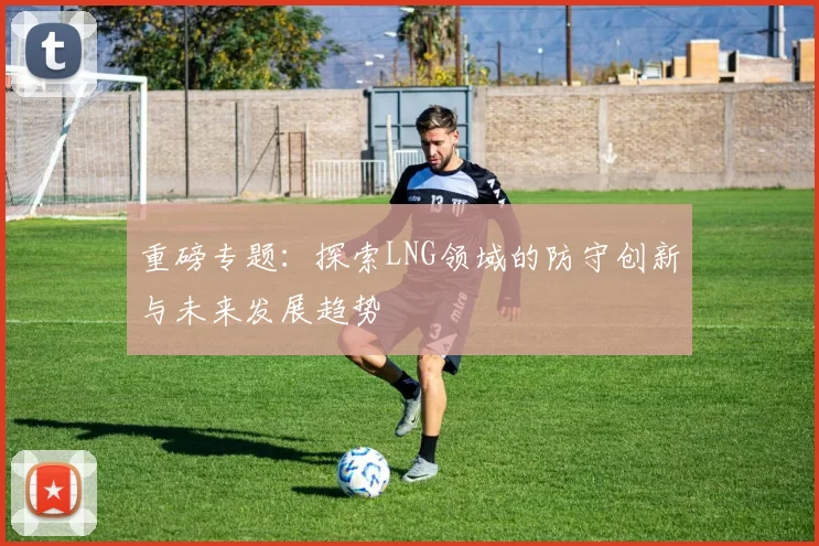 重磅专题：探索LNG领域的防守创新与未来发展趋势