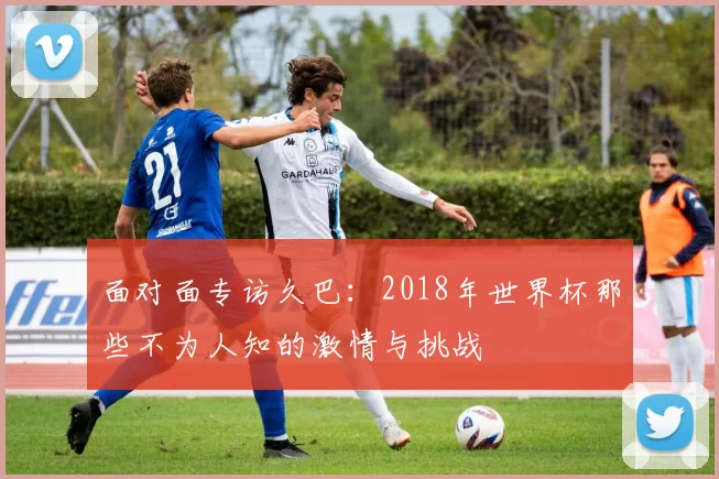 面对面专访久巴：2018年世界杯那些不为人知的激情与挑战