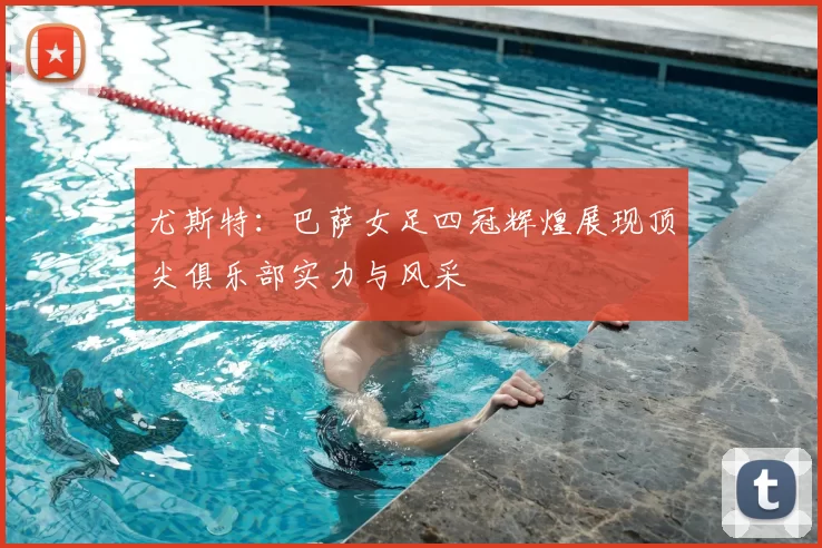尤斯特：巴萨女足四冠辉煌展现顶尖俱乐部实力与风采