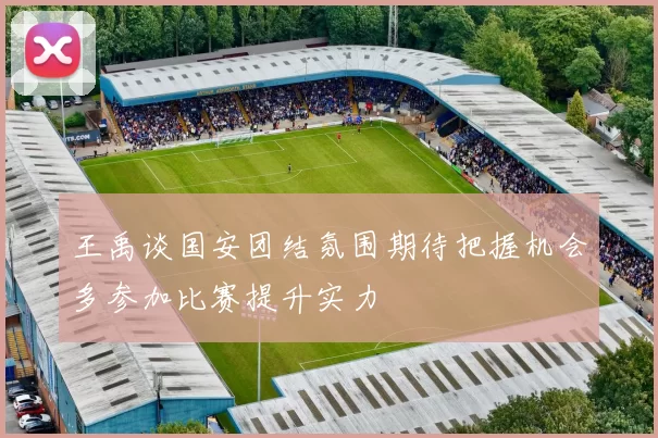 王禹谈国安团结氛围期待把握机会多参加比赛提升实力