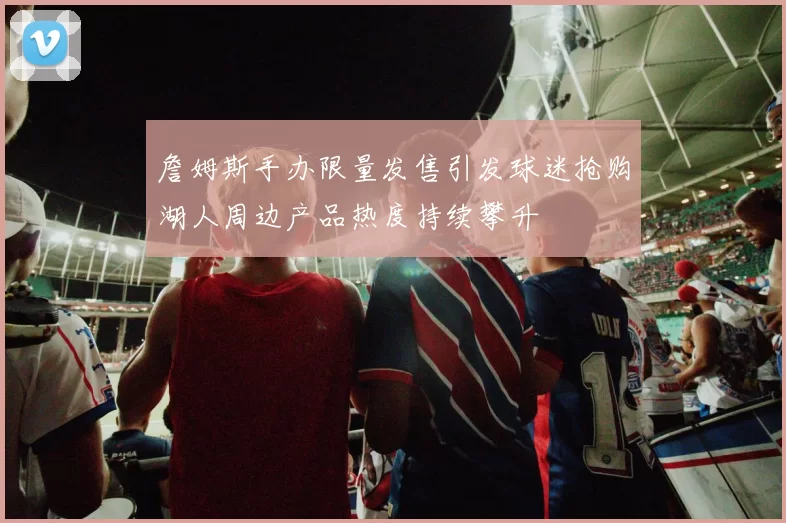 詹姆斯手办限量发售引发球迷抢购湖人周边产品热度持续攀升