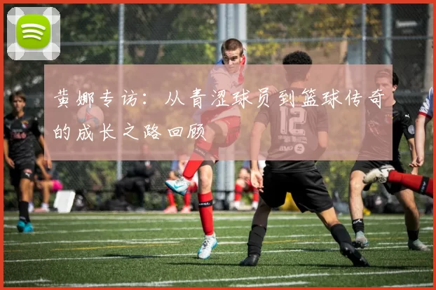 黄娜专访：从青涩球员到篮球传奇的成长之路回顾