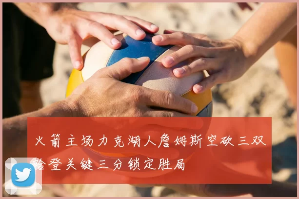 火箭主场力克湖人詹姆斯空砍三双哈登关键三分锁定胜局
