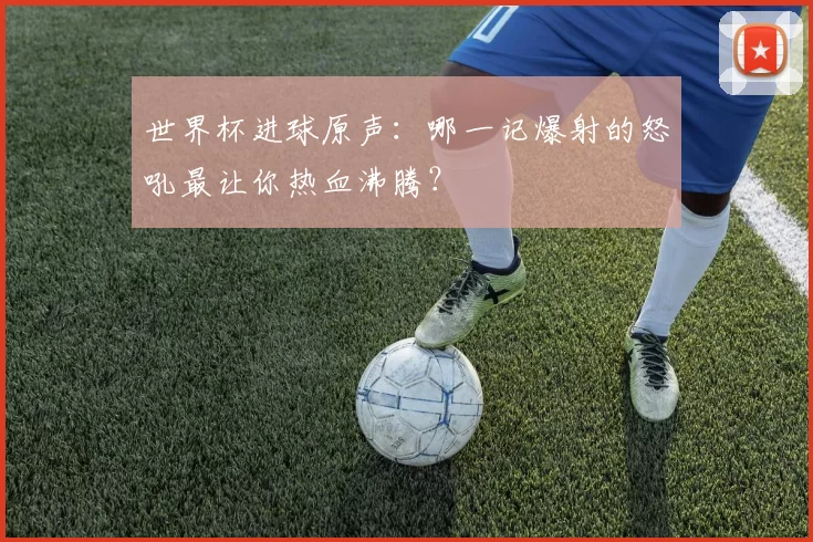 世界杯进球原声：哪一记爆射的怒吼最让你热血沸腾？