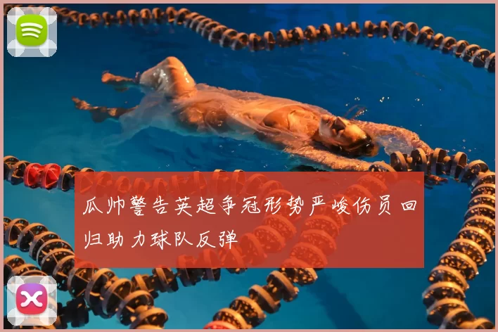 瓜帅警告英超争冠形势严峻伤员回归助力球队反弹