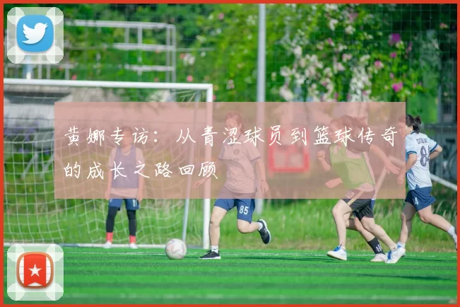 黄娜专访：从青涩球员到篮球传奇的成长之路回顾