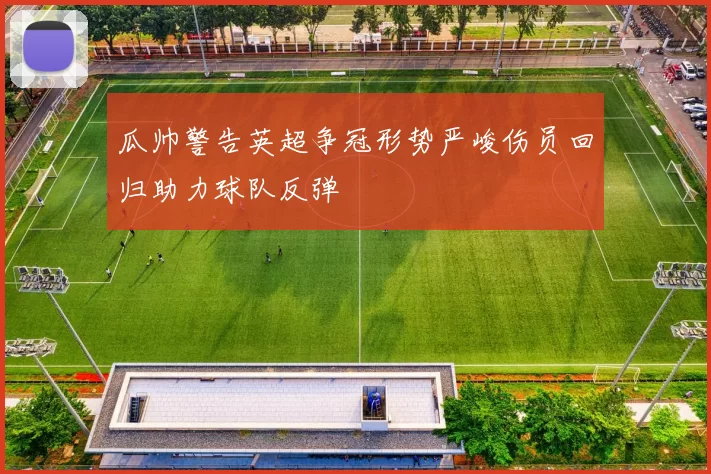 瓜帅警告英超争冠形势严峻伤员回归助力球队反弹