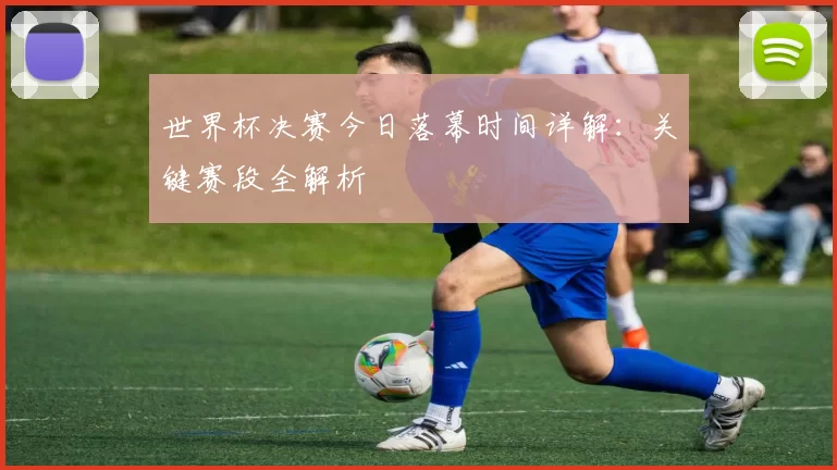 世界杯决赛今日落幕时间详解：关键赛段全解析