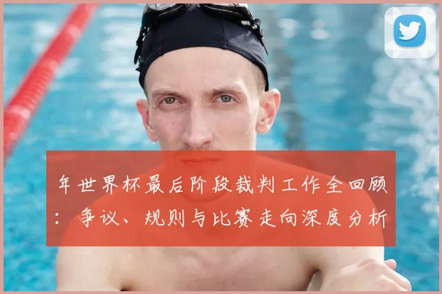 年世界杯最后阶段裁判工作全回顾：争议、规则与比赛走向深度分析