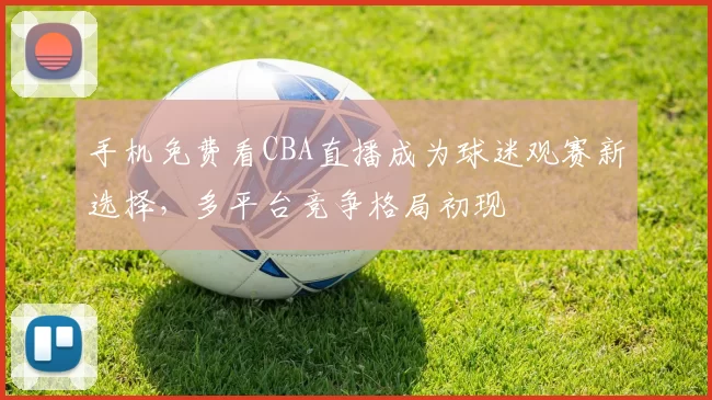 手机免费看CBA直播成为球迷观赛新选择，多平台竞争格局初现