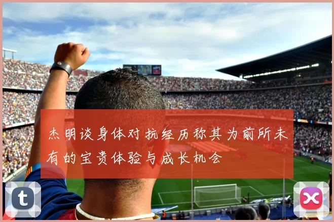 杰明谈身体对抗经历称其为前所未有的宝贵体验与成长机会