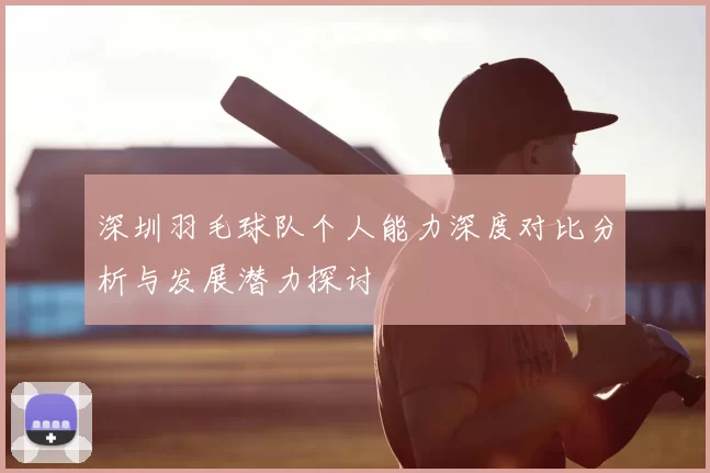 深圳羽毛球队个人能力深度对比分析与发展潜力探讨