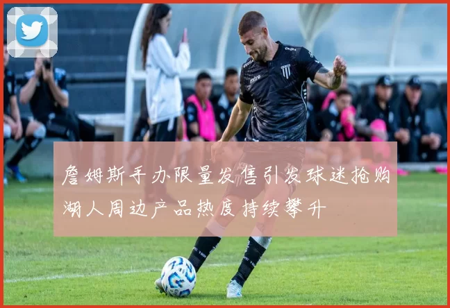 詹姆斯手办限量发售引发球迷抢购湖人周边产品热度持续攀升