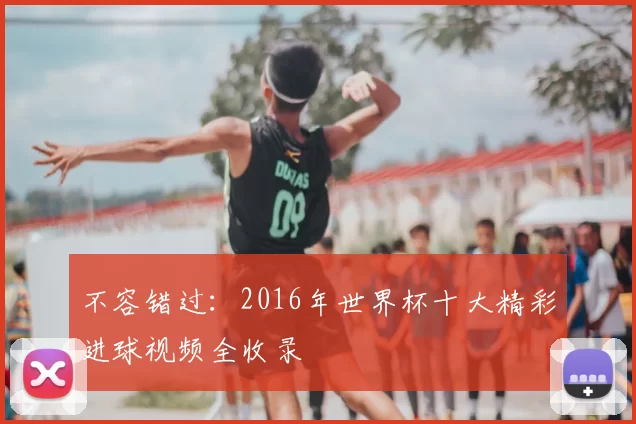 不容错过:2016年世界杯十大精彩进球视频全收录