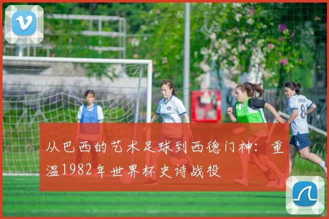 从巴西的艺术足球到西德门神:重温1982年世界杯史诗战役