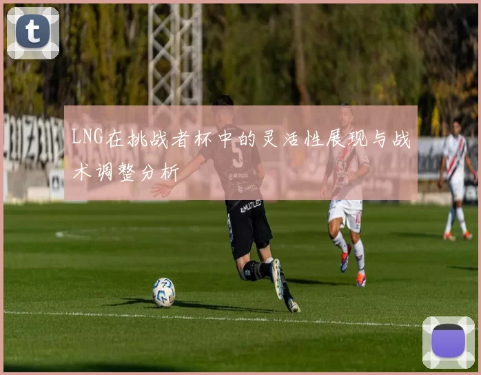 LNG在挑战者杯中的灵活性展现与战术调整分析