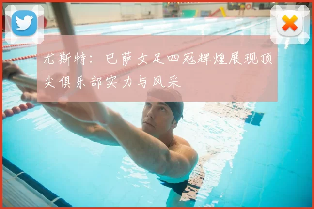 尤斯特：巴萨女足四冠辉煌展现顶尖俱乐部实力与风采
