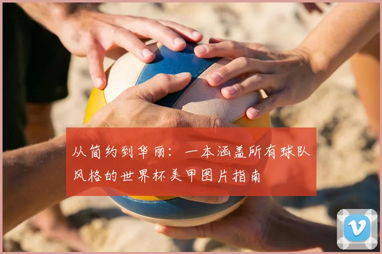 从简约到华丽：一本涵盖所有球队风格的世界杯美甲图片指南