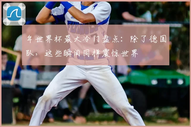 年世界杯最大冷门盘点:除了德国队,这些瞬间同样震惊世界